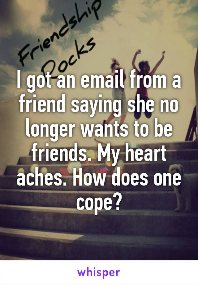 I got an email from a friend saying she no longer wants to be friends. My heart aches. How does one cope?