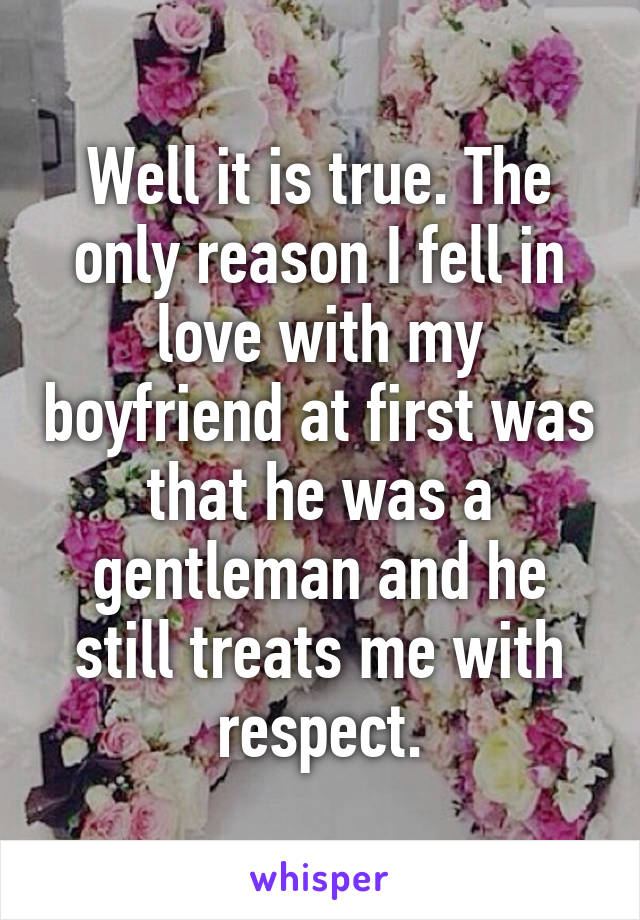 Well it is true. The only reason I fell in love with my boyfriend at first was that he was a gentleman and he still treats me with respect.