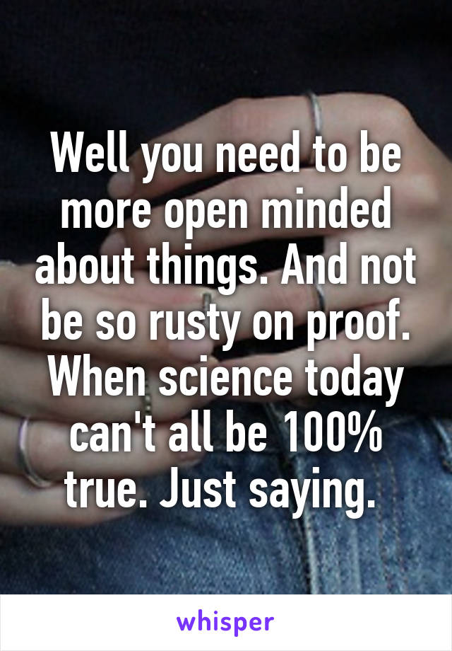 Well you need to be more open minded about things. And not be so rusty on proof. When science today can't all be 100% true. Just saying. 