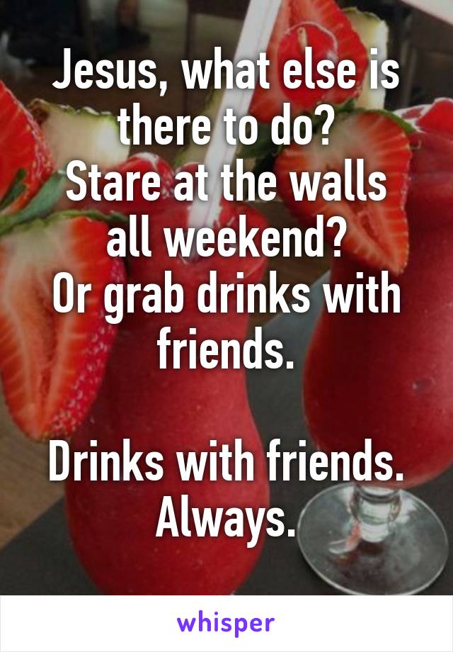 Jesus, what else is there to do?
Stare at the walls all weekend?
Or grab drinks with friends.

Drinks with friends.
Always.
