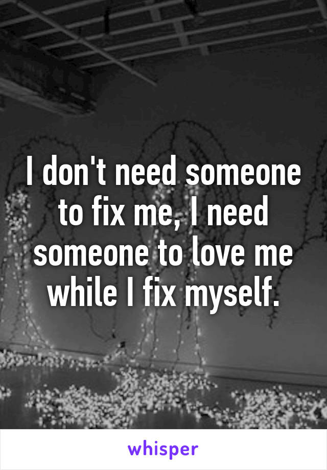 I don't need someone to fix me, I need someone to love me while I fix myself.