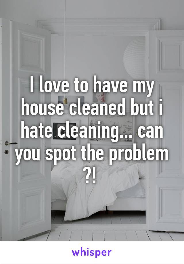 I love to have my house cleaned but i hate cleaning... can you spot the problem ?! 