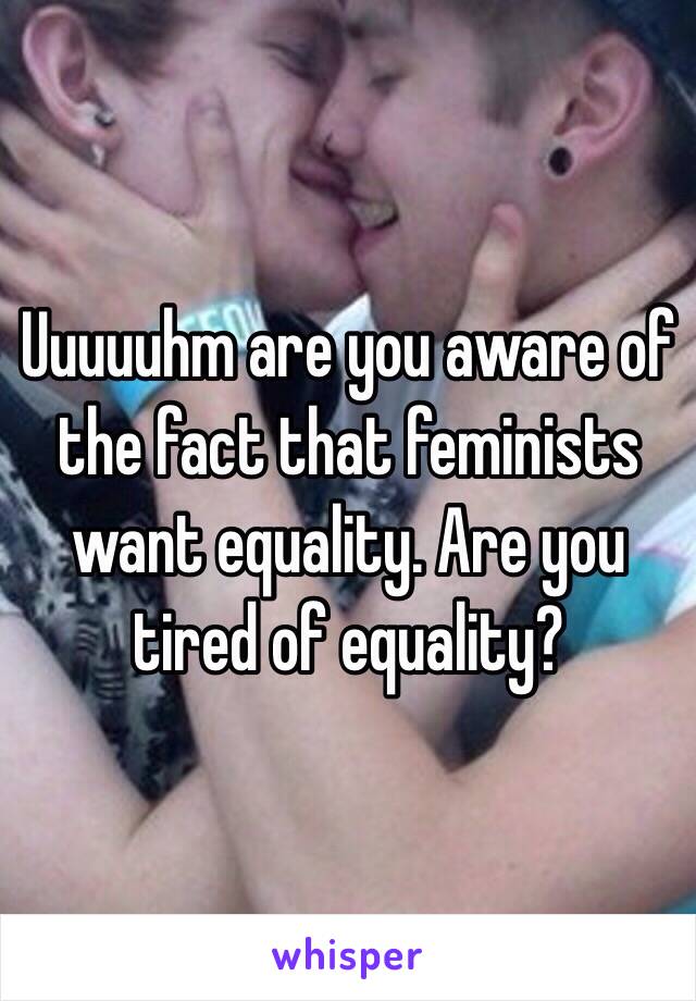 Uuuuuhm are you aware of the fact that feminists want equality. Are you tired of equality?