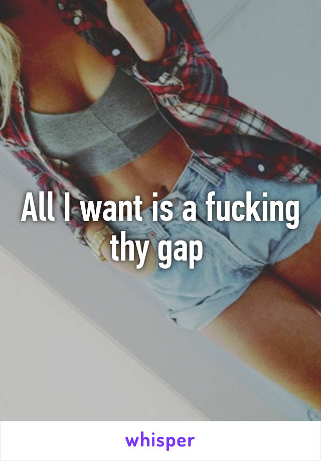 All I want is a fucking thy gap 