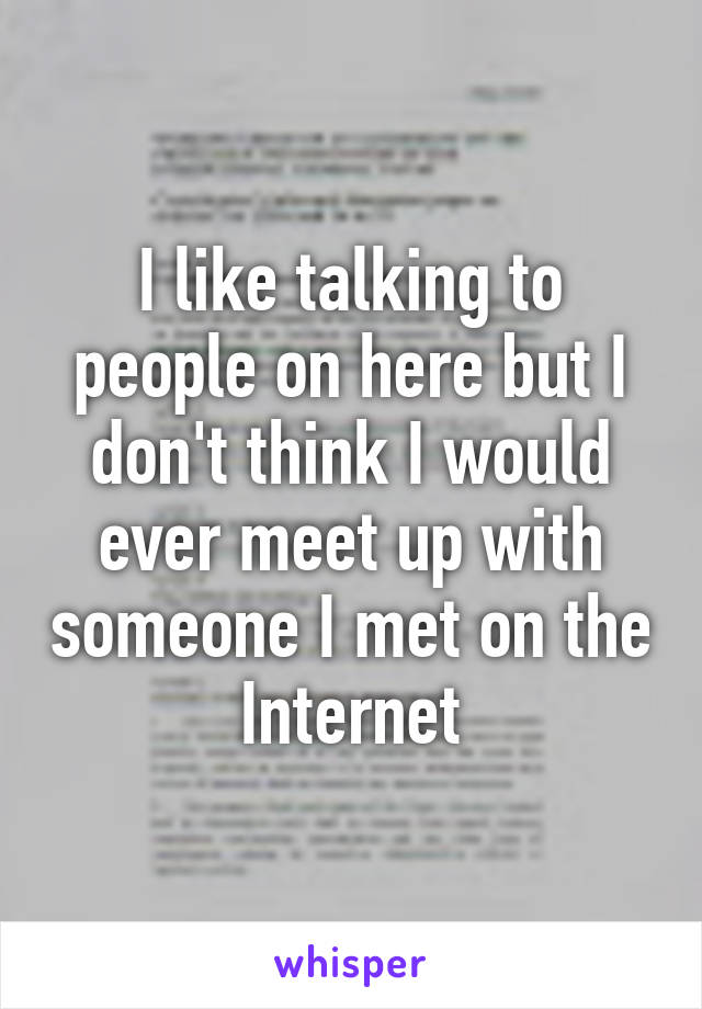 I like talking to people on here but I don't think I would ever meet up with someone I met on the Internet