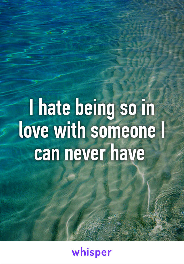 I hate being so in love with someone I can never have 