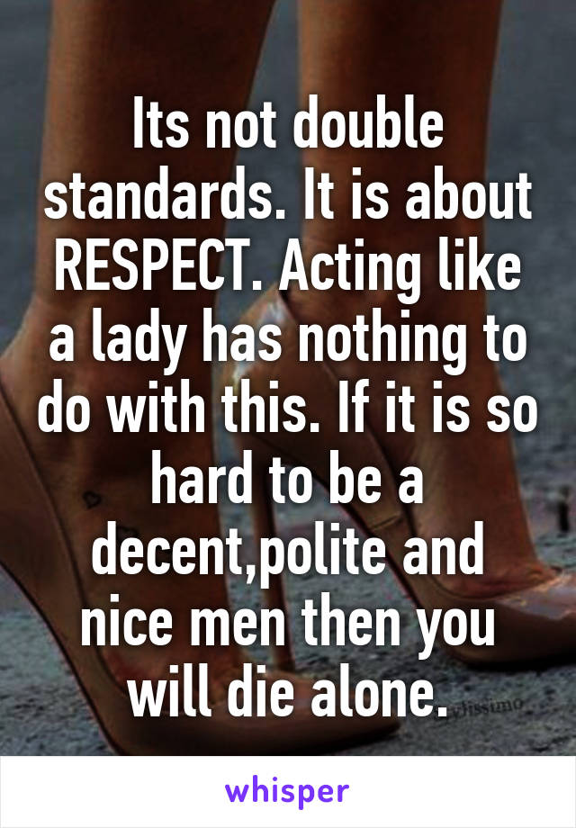 Its not double standards. It is about RESPECT. Acting like a lady has nothing to do with this. If it is so hard to be a decent,polite and nice men then you will die alone.