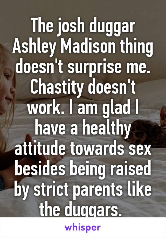 The josh duggar Ashley Madison thing doesn't surprise me. Chastity doesn't work. I am glad I have a healthy attitude towards sex besides being raised by strict parents like the duggars. 