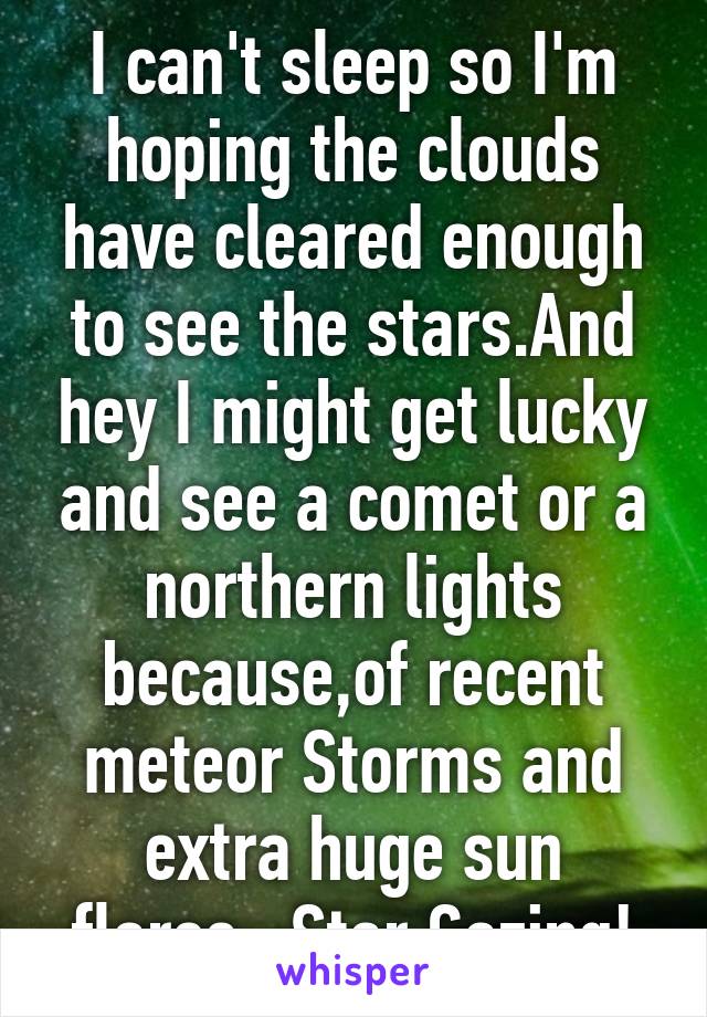 I can't sleep so I'm hoping the clouds have cleared enough to see the stars.And hey I might get lucky and see a comet or a northern lights because,of recent meteor Storms and extra huge sun flares...Star Gazing!