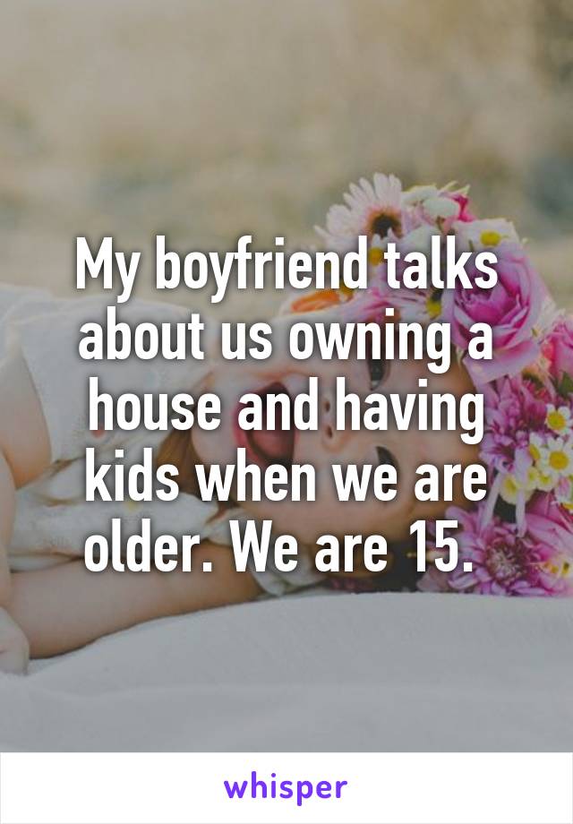 My boyfriend talks about us owning a house and having kids when we are older. We are 15. 