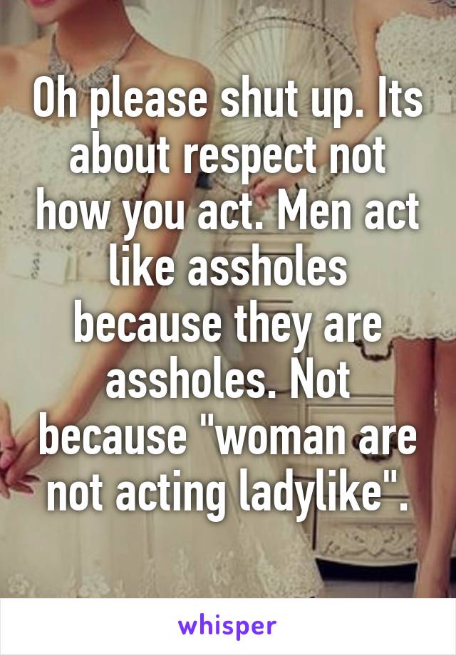 Oh please shut up. Its about respect not how you act. Men act like assholes because they are assholes. Not because "woman are not acting ladylike".
