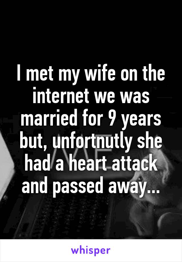 I met my wife on the internet we was married for 9 years but, unfortnutly she had a heart attack and passed away...