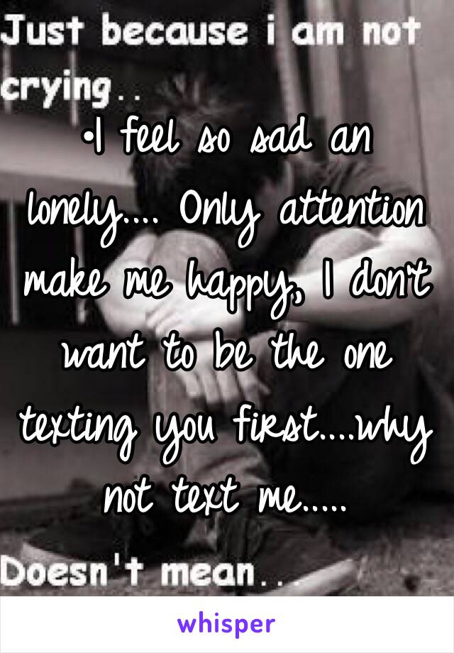 •I feel so sad an lonely.... Only attention make me happy, I don't want to be the one texting you first....why not text me.....