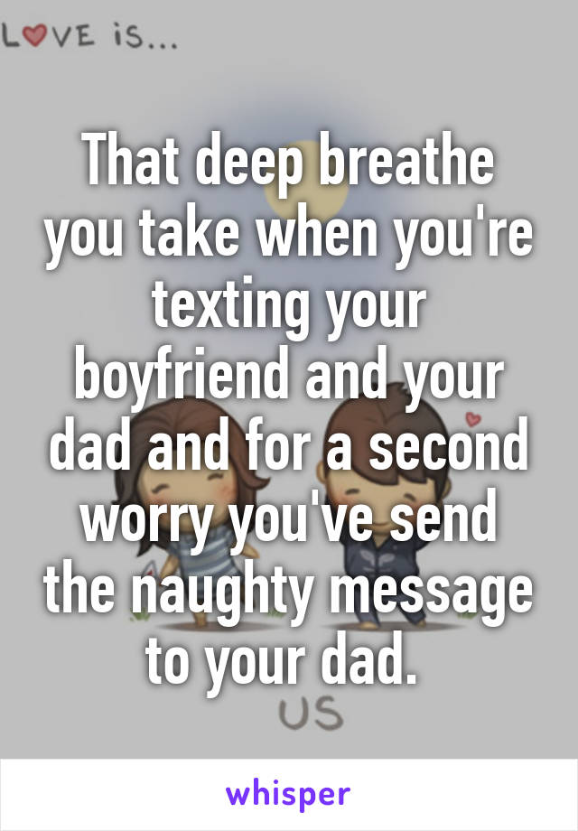 That deep breathe you take when you're texting your boyfriend and your dad and for a second worry you've send the naughty message to your dad. 