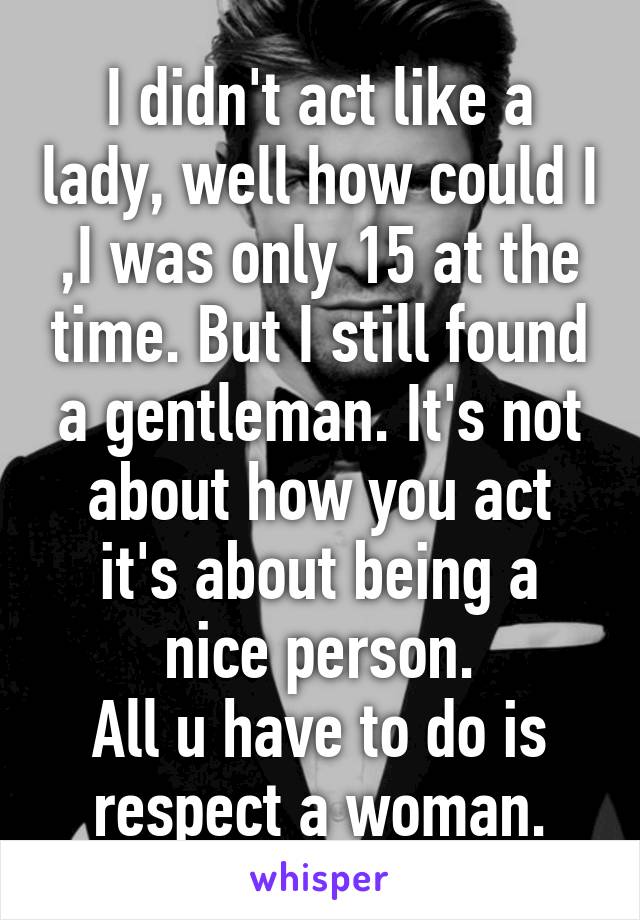 I didn't act like a lady, well how could I ,I was only 15 at the time. But I still found a gentleman. It's not about how you act it's about being a nice person.
All u have to do is respect a woman.