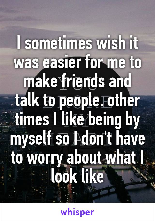 I sometimes wish it was easier for me to make friends and talk to people. other times I like being by myself so I don't have to worry about what I look like