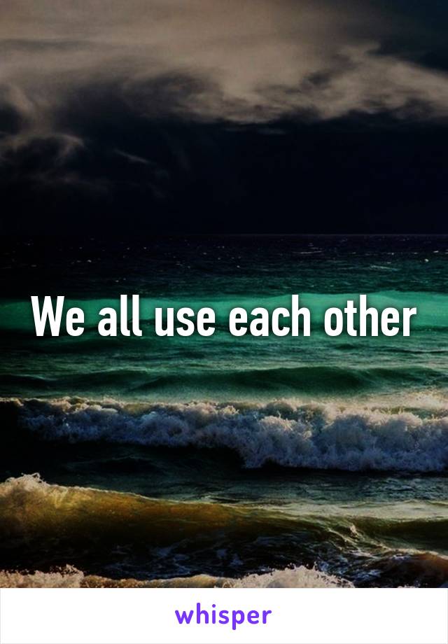 We all use each other