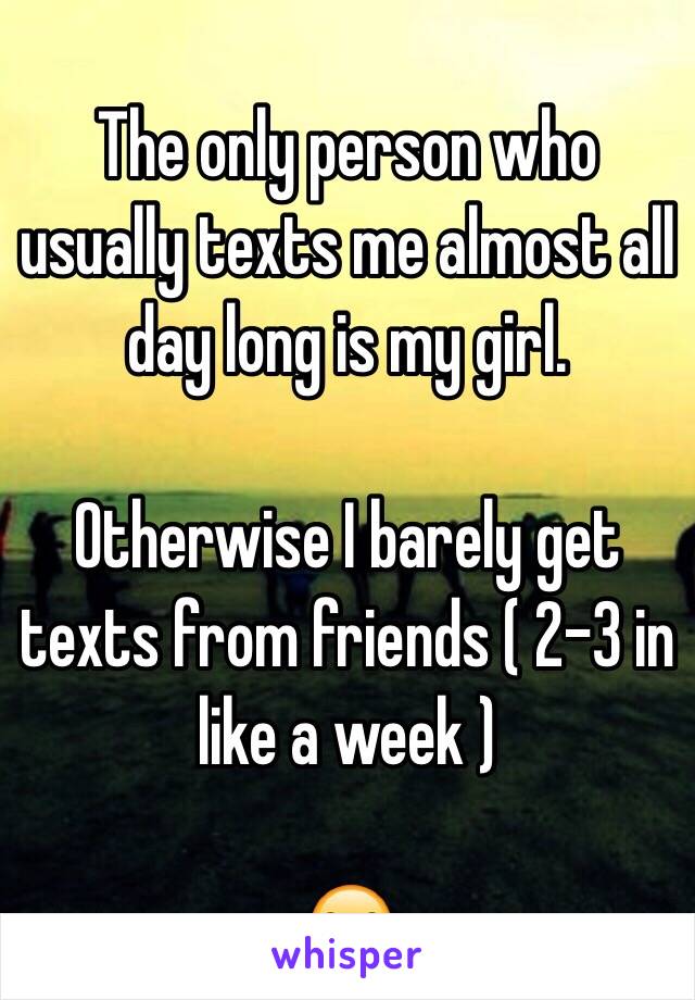 The only person who usually texts me almost all day long is my girl. 

Otherwise I barely get texts from friends ( 2-3 in like a week ) 

😒