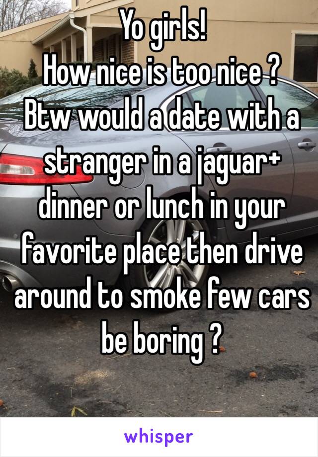 Yo girls!
How nice is too nice ?
Btw would a date with a stranger in a jaguar+ dinner or lunch in your favorite place then drive around to smoke few cars be boring ?