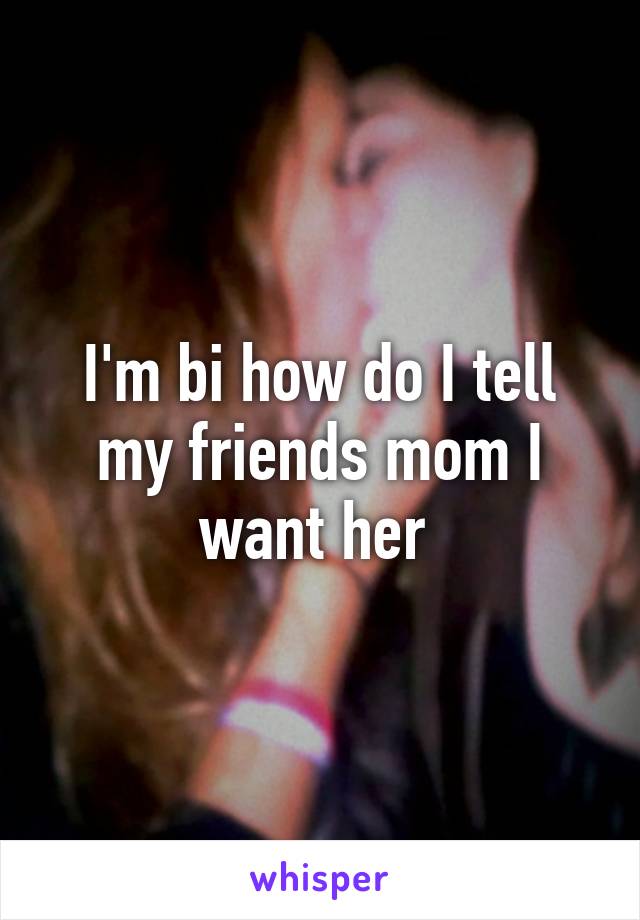 I'm bi how do I tell my friends mom I want her 