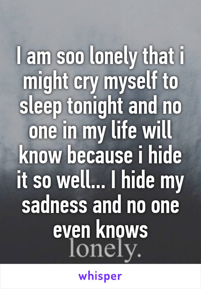 I am soo lonely that i might cry myself to sleep tonight and no one in my life will know because i hide it so well... I hide my sadness and no one even knows