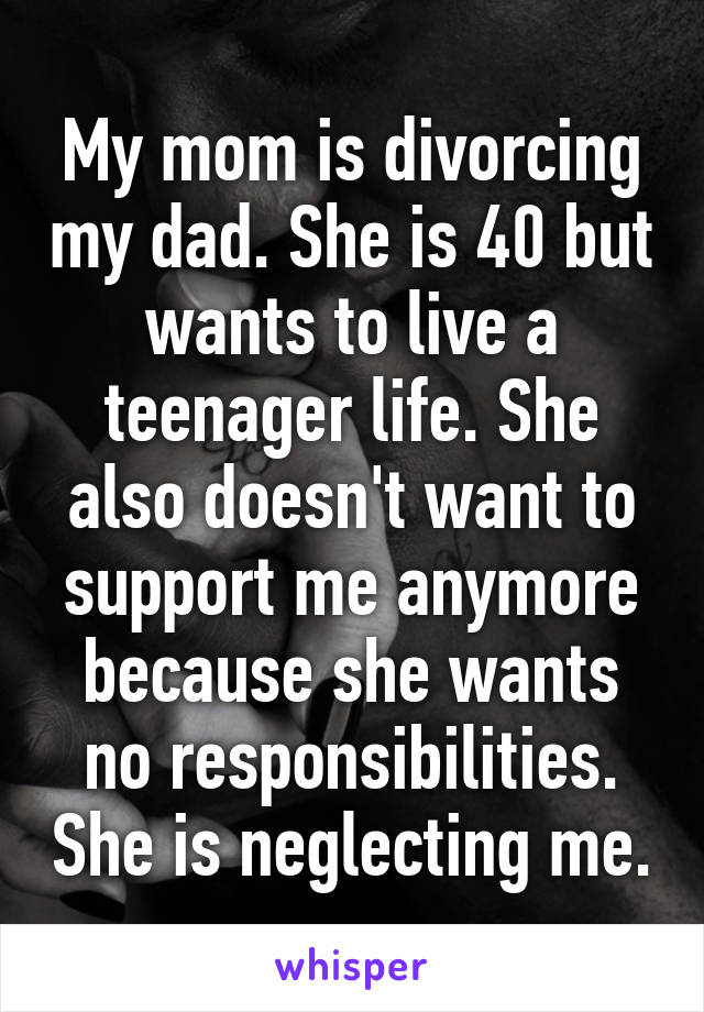 My mom is divorcing my dad. She is 40 but wants to live a teenager life. She also doesn't want to support me anymore because she wants no responsibilities. She is neglecting me.