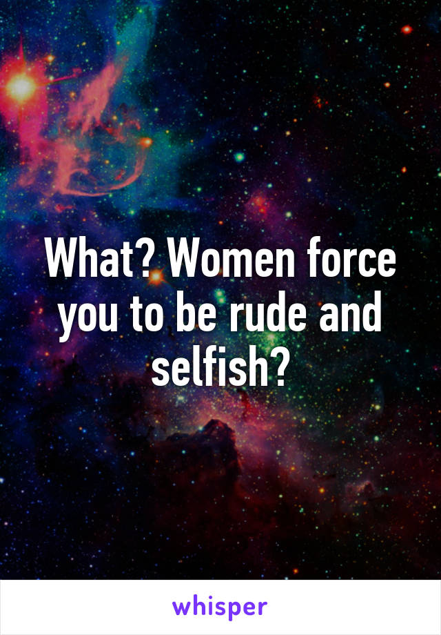 What? Women force you to be rude and selfish?