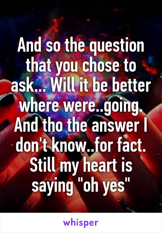 And so the question that you chose to ask... Will it be better where were..going. And tho the answer I don't know..for fact. Still my heart is saying "oh yes"