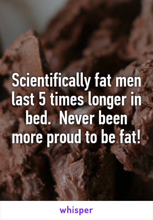 Scientifically fat men last 5 times longer in bed.  Never been more proud to be fat!