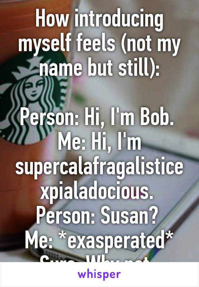 How introducing myself feels (not my name but still):

Person: Hi, I'm Bob. 
Me: Hi, I'm supercalafragalisticexpialadocious. 
Person: Susan? 
Me: *exasperated* Sure. Why not. 