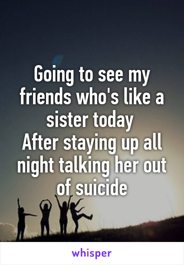 Going to see my friends who's like a sister today 
After staying up all night talking her out of suicide