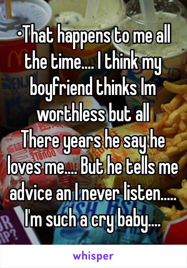 •That happens to me all the time.... I think my boyfriend thinks Im worthless but all
There years he say he loves me.... But he tells me advice an I never listen..... I'm such a cry baby....