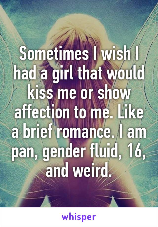 Sometimes I wish I had a girl that would kiss me or show affection to me. Like a brief romance. I am pan, gender fluid, 16, and weird.