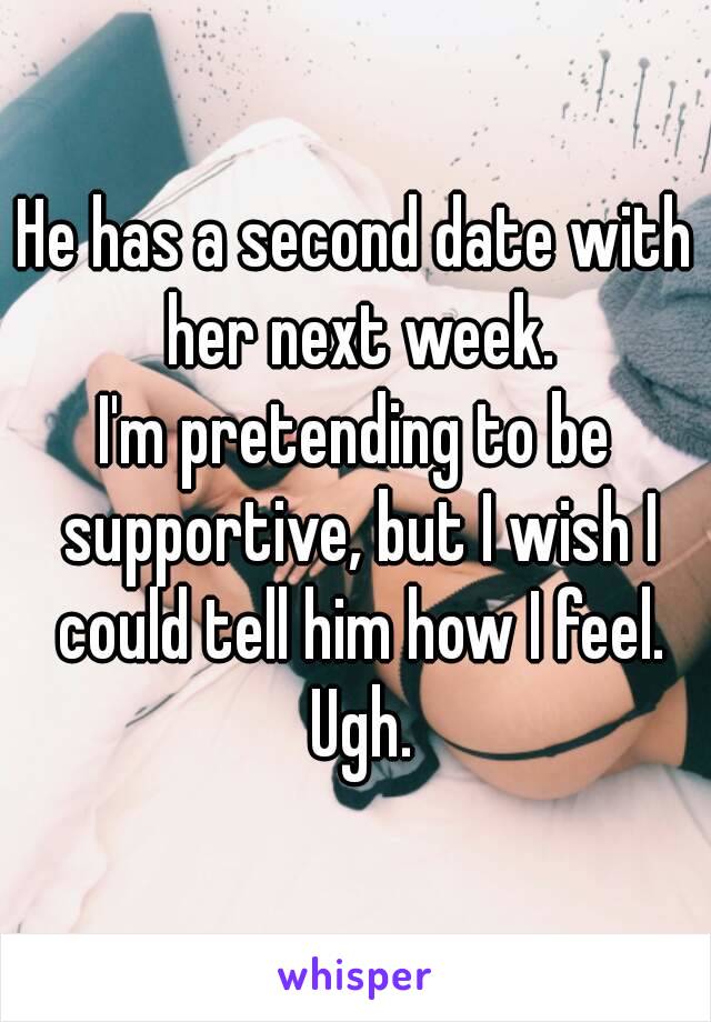 He has a second date with her next week.
I'm pretending to be supportive, but I wish I could tell him how I feel. Ugh.