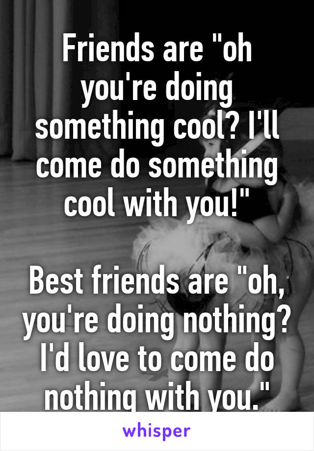 Friends are "oh you're doing something cool? I'll come do something cool with you!"

Best friends are "oh, you're doing nothing? I'd love to come do nothing with you."