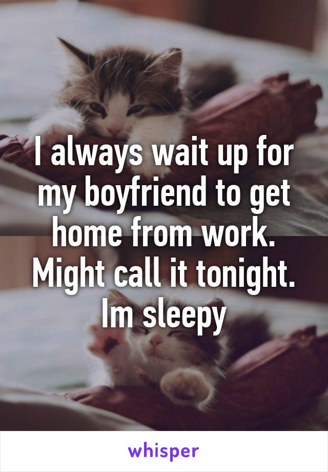 I always wait up for my boyfriend to get home from work. Might call it tonight. Im sleepy