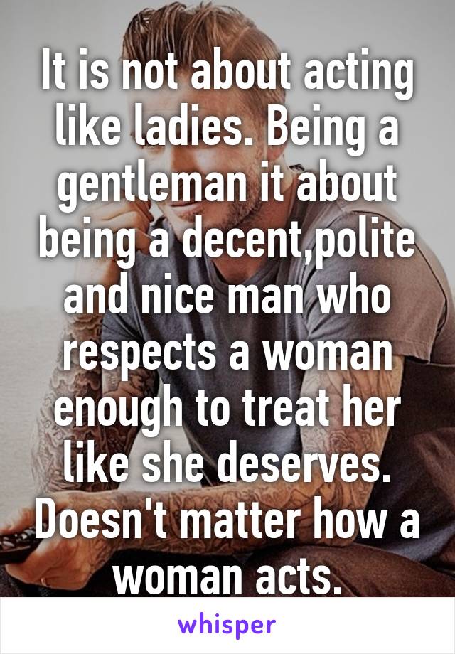 It is not about acting like ladies. Being a gentleman it about being a decent,polite and nice man who respects a woman enough to treat her like she deserves. Doesn't matter how a woman acts.