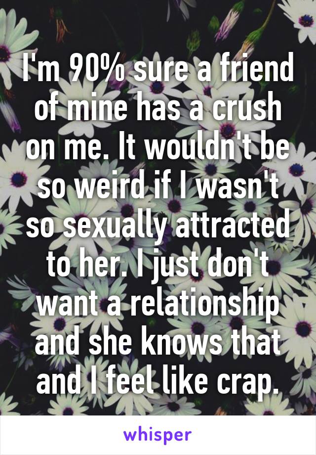 I'm 90% sure a friend of mine has a crush on me. It wouldn't be so weird if I wasn't so sexually attracted to her. I just don't want a relationship and she knows that and I feel like crap.