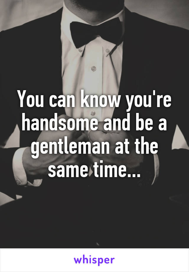 You can know you're handsome and be a gentleman at the same time...