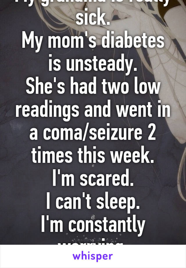 My grandma is really sick.
My mom's diabetes is unsteady.
She's had two low readings and went in a coma/seizure 2 times this week.
I'm scared.
I can't sleep.
I'm constantly worrying.
I can't do this.