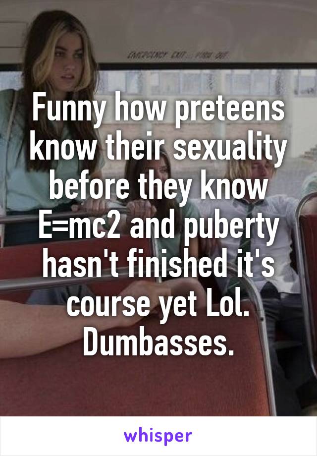 Funny how preteens know their sexuality before they know E=mc2 and puberty hasn't finished it's course yet Lol. Dumbasses.