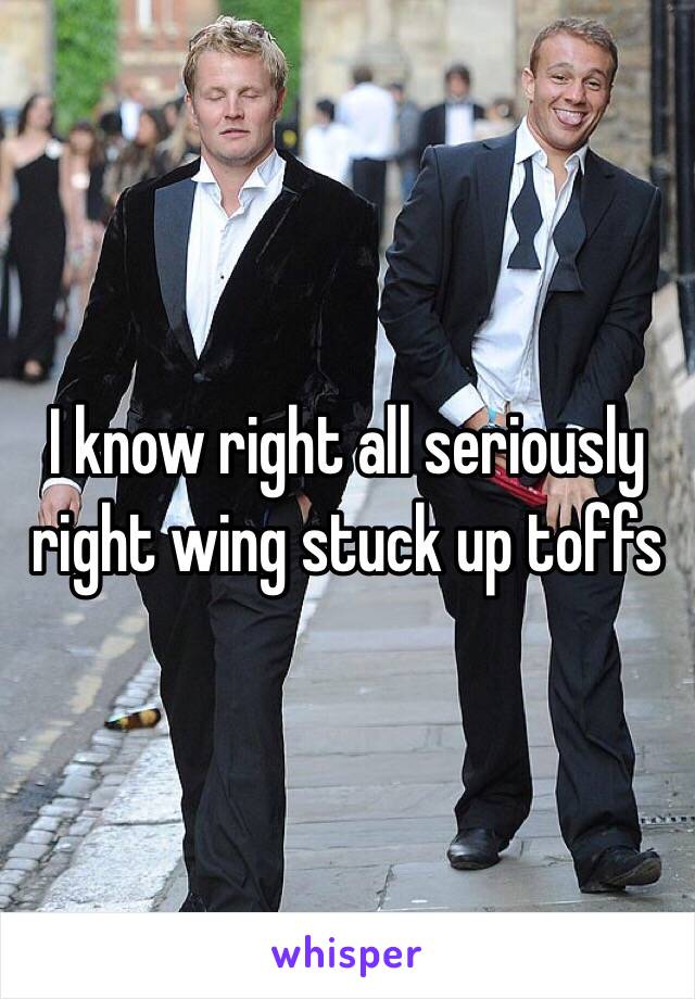 I know right all seriously right wing stuck up toffs 