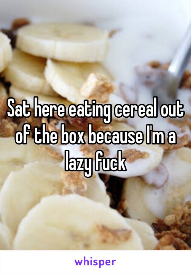 Sat here eating cereal out of the box because I'm a lazy fuck