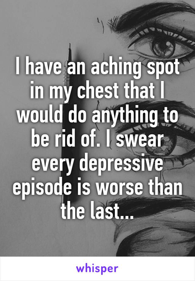 I have an aching spot in my chest that I would do anything to be rid of. I swear every depressive episode is worse than the last...