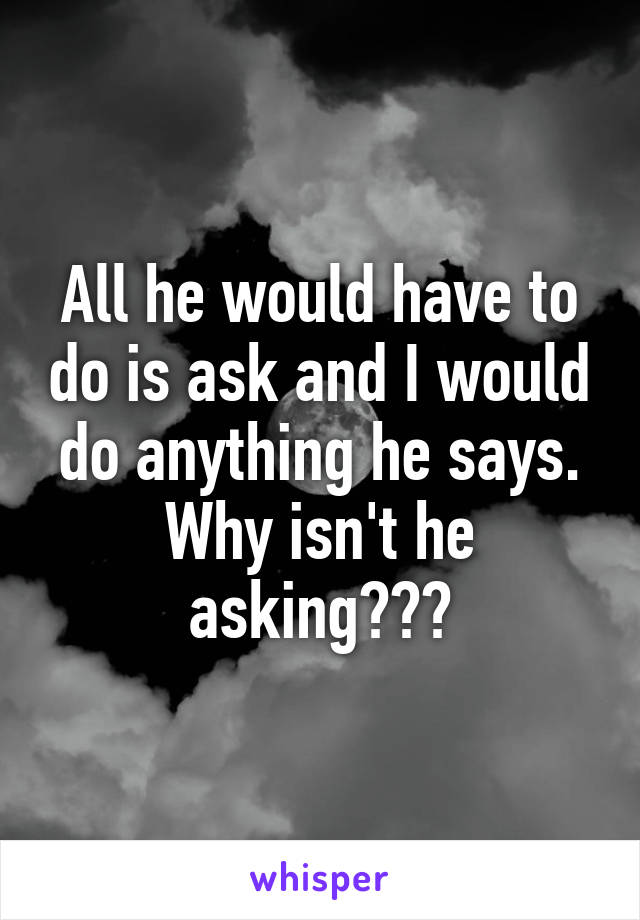 All he would have to do is ask and I would do anything he says. Why isn't he asking???