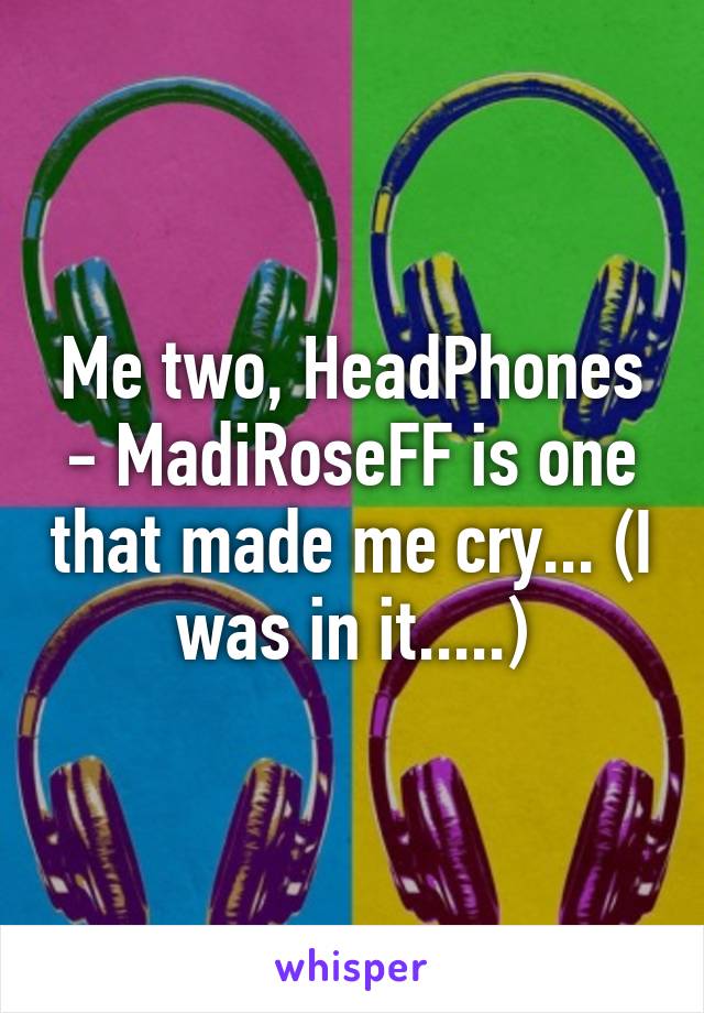 Me two, HeadPhones - MadiRoseFF is one that made me cry... (I was in it.....)