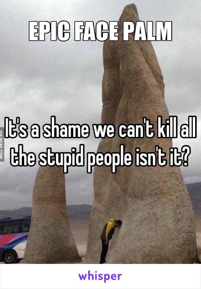 It's a shame we can't kill all the stupid people isn't it? 