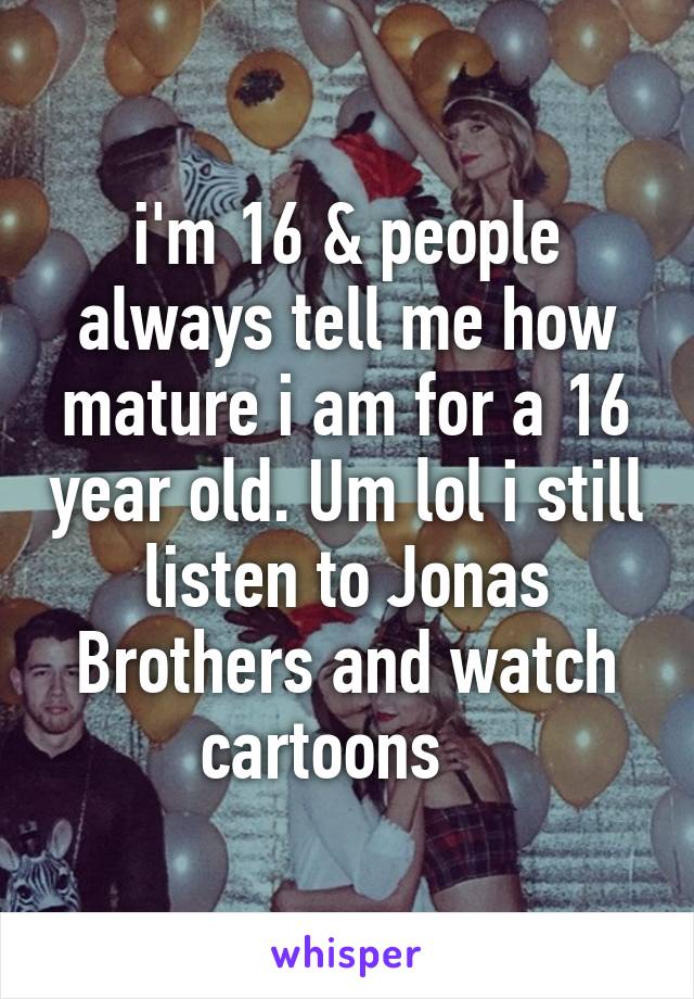 i'm 16 & people always tell me how mature i am for a 16 year old. Um lol i still listen to Jonas Brothers and watch cartoons   