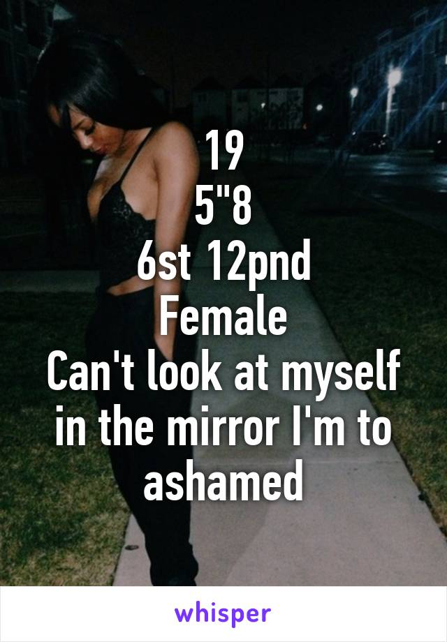 19
5"8
6st 12pnd
Female
Can't look at myself in the mirror I'm to ashamed