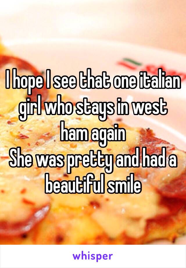 I hope I see that one italian girl who stays in west ham again
She was pretty and had a beautiful smile